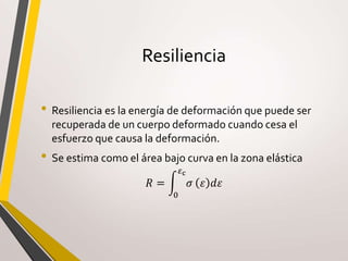 Resiliencia
• Resiliencia es la energía de deformación que puede ser
recuperada de un cuerpo deformado cuando cesa el
esfuerzo que causa la deformación.
• Se estima como el área bajo curva en la zona elástica
𝑅 =
0
𝜀c
𝜎 𝜀 𝑑𝜀
 