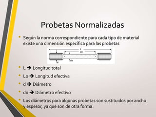 Probetas Normalizadas
• Según la norma correspondiente para cada tipo de material
existe una dimensión específica para las probetas
• L  Longitud total
• Lo  Longitud efectiva
• d  Diámetro
• do  Diámetro efectivo
• Los diámetros para algunas probetas son sustituidos por ancho
y espesor, ya que son de otra forma.
 