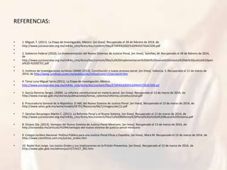REFERENCIAS:
• 1. Miguel, T. (2011). La Etapa de Investigación, México: [en línea]: Recuperado el 28 de febrero de 2014, de
• http://www.juiciosorales.org.mx/m4rks_cms/4cms/doc/content/files/ETAPA%20DE%20INVESTIGACION.pdf
•
• 2. Gobierno Federal (2010). La Implementación del Nuevo Sistemas de Justicia Penal, [en línea]. Sanchez, M. Recuperado el 28 de febrero de 2014,
de
• http://www.juiciosorales.org.mx/m4rks_cms/4cms/doc/content/files/La%20implementacion%20del%20nuevo%20sistema%20de%20justicia%20pen
al%20-%20SETEC.pdf
•
• 3. Instituto de Investigaciones Jurídicas UNAM (2013). Constitución y nuevo proceso penal. [en línea]. Valencia, S. Recuperado el 11 de marzo de
2014, de http://www.juridicas.unam.mx/publica/rev/refjud/cont/13/pjn/pjn4.htm
• 4. Tania Luna Miguel Sarre.(2011). La Etapa de Investigación, México:
• http://www.juiciosorales.org.mx/m4rks_cms/4cms/doc/content/files/ETAPA%20DE%20INVESTIGACION.pd
• 5. García Ramírez Sergio. (2009). La reforma constitucional en materia penal. [en línea]. Recuperado el 13 de marzo de 2014, de
http://www.inacipe.gob.mx/stories/publicaciones/temas_selectos/reforma.constitucional.pdf
• 6. Procuraduria General de la República. El ABC del Nuevo Sistema de Justicia Penal. [en línea]. Recuperado el 13 de marzo de 2014, de
http://www.setec.gob.mx/work/models/SETEC/Resource/66/1/images/abc[1].pdf
• 7. Sánchez Bocanegra Martín C. (2011). La Reforma Penal y el Nuevo Sistema. [en línea]. Recuperado el 13 de marzo de 2014, de
http://www.juiciosorales.org.mx/m4rks_cms/4cms/doc/content/files/La%20Reforma%20Penal%20y%20el%20Nuevo%20Sistema.pdf
• 8. Octavo Día. (2013). Ventajas del Nuevo Sistema de Justicia Penal Mexicano. [en línea]. Recuperado el 13 de marzo de 2014, de
http://octavodia.mx/articulo/41094/ventajas-del-nuevo-sistema-de-justicia-penal-mexicano
• 9. Colegio Jurídico Nacional. Política Pública para una Justicia Penal Eficaz y Expedita. [en línea]. Mora M. Recuperado el 13 de marzo de 2014, de
http://www.cientificos.com.mx/juicios_orales.htm
• 10. Nader Kuri Jorge. Los Juicios Orales y sus Implicaciones en la Prisión Preventiva. [en línea]. Recuperado el 13 de marzo de 2014, de
http://www.pjbc.gob.mx/admonjus/n27/AJ27_001.htm
 