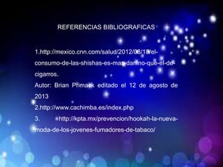 REFERENCIAS BIBLIOGRAFICAS
1.http://mexico.cnn.com/salud/2012/08/18/el-
consumo-de-las-shishas-es-mas-danino-que-el-de-
cigarros.
Autor: Brian Primack editado el 12 de agosto de
2013
2.http://www.cachimba.es/index.php
3. http://kpta.mx/prevencion/hookah-la-nueva-
moda-de-los-jovenes-fumadores-de-tabaco/
 