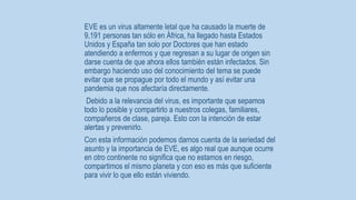 EVE es un virus altamente letal que ha causado la muerte de 
9,191 personas tan sólo en África, ha llegado hasta Estados 
Unidos y España tan solo por Doctores que han estado 
atendiendo a enfermos y que regresan a su lugar de origen sin 
darse cuenta de que ahora ellos también están infectados. Sin 
embargo haciendo uso del conocimiento del tema se puede 
evitar que se propague por todo el mundo y así evitar una 
pandemia que nos afectaría directamente. 
Debido a la relevancia del virus, es importante que sepamos 
todo lo posible y compartirlo a nuestros colegas, familiares, 
compañeros de clase, pareja. Esto con la intención de estar 
alertas y prevenirlo. 
Con esta información podemos darnos cuenta de la seriedad del 
asunto y la importancia de EVE, es algo real que aunque ocurre 
en otro continente no significa que no estamos en riesgo, 
compartimos el mismo planeta y con eso es más que suficiente 
para vivir lo que ello están viviendo. 
 