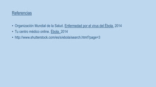 Referencias 
• Organización Mundial de la Salud. Enfermedad por el virus del Ébola. 2014 
• Tu centro médico online. Ébola. 2014 
• http://www.shutterstock.com/es/s/ebola/search.html?page=3 
