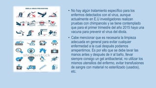 • No hay algún tratamiento específico para los 
enfermos detectados con el virus, aunque 
actualmente en E.U investigadores realizan 
pruebas con chimpancés y se tiene contemplado 
que para el primer trimestre del año 2015 haya una 
vacuna para prevenir el virus del ébola. 
• Cabe mencionar que es necesaria la limpieza 
adecuada en general para evitar cualquier 
enfermedad a la cual después podamos 
arrepentirnos. Es por ello que se debe lavar las 
manos antes y después de ir al baño, llevar 
siempre consigo un gel antibacterial, no utilizar los 
mismos utensilios del enfermo, evitar transfusiones 
de sangre con material no esterilizado (usados), 
etc. 
 