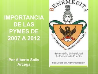 IMPORTANCIA
DE LAS
PYMES DE
2007 A 2012
Por Alberto Solís
Arcega
Benemérita Universidad
Autónoma de Puebla
Facultad de Administración
 