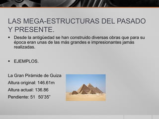 LAS MEGA-ESTRUCTURAS DEL PASADO
Y PRESENTE.
 Desde la antigüedad se han construido diversas obras que para su
época eran unas de las más grandes e impresionantes jamás
realizadas.
 EJEMPLOS.
La Gran Pirámide de Guiza
Altura original: 146.61m
Altura actual: 136.86
Pendiente: 51 50’35”

 