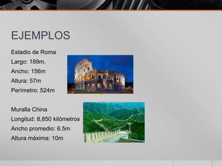 EJEMPLOS
Estadio de Roma
Largo: 189m.
Ancho: 156m
Altura: 57m
Perímetro: 524m
Muralla China
Longitud: 8,850 kilómetros
Ancho promedio: 6.5m
Altura máxima: 10m

 
