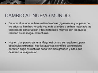 CAMBIO AL NUEVO MUNDO.
 En todo el mundo se han realizado obras gigantescas y al pasar de
los años se han hecho cada vez más grandes y se han mejorado las
técnicas de construcción y los materiales mismos con los que se
realizan estas mega- estructuras.

 Hoy en día, para crear una Mega estructura se requiere superar
obstáculos extremos; hoy los avances científico-tecnológicos
permiten erigir estructuras cada vez más grandes y altas que
desafían la imaginación.

 