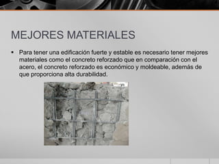 MEJORES MATERIALES
 Para tener una edificación fuerte y estable es necesario tener mejores
materiales como el concreto reforzado que en comparación con el
acero, el concreto reforzado es económico y moldeable, además de
que proporciona alta durabilidad.

 
