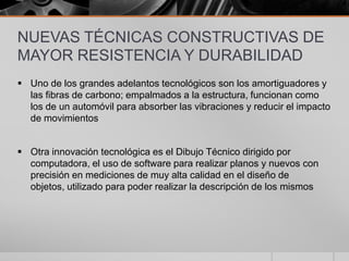 NUEVAS TÉCNICAS CONSTRUCTIVAS DE
MAYOR RESISTENCIA Y DURABILIDAD
 Uno de los grandes adelantos tecnológicos son los amortiguadores y
las fibras de carbono; empalmados a la estructura, funcionan como
los de un automóvil para absorber las vibraciones y reducir el impacto
de movimientos

 Otra innovación tecnológica es el Dibujo Técnico dirigido por
computadora, el uso de software para realizar planos y nuevos con
precisión en mediciones de muy alta calidad en el diseño de
objetos, utilizado para poder realizar la descripción de los mismos

 