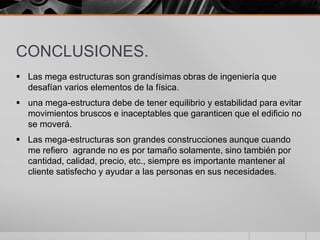 CONCLUSIONES.
 Las mega estructuras son grandísimas obras de ingeniería que
desafían varios elementos de la física.
 una mega-estructura debe de tener equilibrio y estabilidad para evitar
movimientos bruscos e inaceptables que garanticen que el edificio no
se moverá.

 Las mega-estructuras son grandes construcciones aunque cuando
me refiero agrande no es por tamaño solamente, sino también por
cantidad, calidad, precio, etc., siempre es importante mantener al
cliente satisfecho y ayudar a las personas en sus necesidades.

 