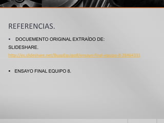 REFERENCIAS.


DOCUEMENTO ORIGINAL EXTRAÍDO DE:

SLIDESHARE.
http://es.slideshare.net/BuapEquipo8/ensayo-final-equipo-8-28464331
 ENSAYO FINAL EQUIPO 8.

 