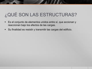 ¿QUÉ SON LAS ESTRUCTURAS?
 Es el conjunto de elementos unidos entre sí, que accionan y
reaccionan bajo los efectos de las cargas.
 Su finalidad es resistir y transmitir las cargas del edificio.

 