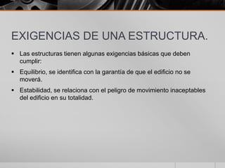 EXIGENCIAS DE UNA ESTRUCTURA.
 Las estructuras tienen algunas exigencias básicas que deben
cumplir:
 Equilibrio, se identifica con la garantía de que el edificio no se
moverá.
 Estabilidad, se relaciona con el peligro de movimiento inaceptables
del edificio en su totalidad.

 