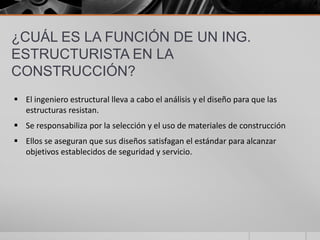 ¿CUÁL ES LA FUNCIÓN DE UN ING.
ESTRUCTURISTA EN LA
CONSTRUCCIÓN?
 El ingeniero estructural lleva a cabo el análisis y el diseño para que las
estructuras resistan.

 Se responsabiliza por la selección y el uso de materiales de construcción
 Ellos se aseguran que sus diseños satisfagan el estándar para alcanzar
objetivos establecidos de seguridad y servicio.

 