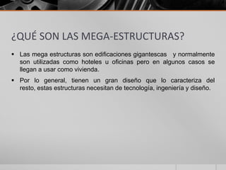 ¿QUÉ SON LAS MEGA-ESTRUCTURAS?
 Las mega estructuras son edificaciones gigantescas y normalmente
son utilizadas como hoteles u oficinas pero en algunos casos se
llegan a usar como vivienda.
 Por lo general, tienen un gran diseño que lo caracteriza del
resto, estas estructuras necesitan de tecnología, ingeniería y diseño.

 