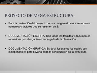 PROYECTO DE MEGA-ESTRUCTURA.
 Para la realización del proyecto de una mega-estructura se requiere
numerosos factores que se resumen en 2:
 DOCUMENTACIÓN ESCRITA: Son todos los trámites y documentos
requeridos por el organismo encargado de la planeación.
 DOCUMENTACIÓN GRÁFICA: Es decir los planos los cuales son
indispensables para llevar a cabo la construcción de la estructura.

 