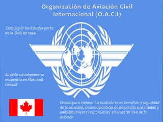 Creada por los Estados parte
de la ONU en 1944
Su sede actualmente se
encuentra en Montreal
Canadá
Creada para mejorar los estándares en beneficio y seguridad
de la sociedad, creando políticas de desarrollo sustentable y
ambientalmente responsables en el sector civil de la
aviación
 