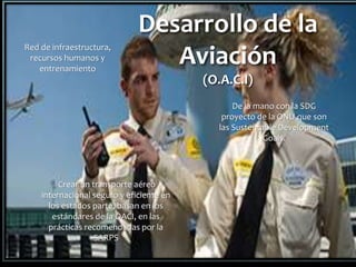 Desarrollo de la
Aviación
(O.A.C.I)
Red de infraestructura,
recursos humanos y
entrenamiento
Crear un transporte aéreo
internacional seguro y eficiente en
los estados parte, basan en los
estándares de la OACI, en las
prácticas recomendadas por la
SARPS
De la mano con la SDG
proyecto de la ONU que son
las Sustentable Development
Goals.
 