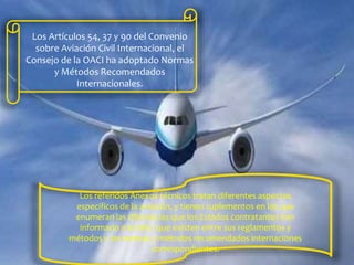 Los Artículos 54, 37 y 90 del Convenio
sobre Aviación Civil Internacional, el
Consejo de la OACI ha adoptado Normas
y Métodos Recomendados
Internacionales.
Los referidos Anexos técnicos tratan diferentes aspectos
específicos de la aviación, y tienen suplementos en los que
enumeran las diferencias que los Estados contratantes han
informado a la OACI que existen entre sus reglamentos y
métodos y las normas y métodos recomendados internaciones
correspondientes.
 
