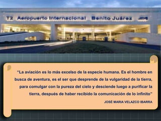 “La aviación es lo más excelso de la especie humana. Es el hombre en
busca de aventura, es el ser que desprende de la vulgaridad de la tierra,
para comulgar con la pureza del cielo y desciende luego a purificar la
tierra, después de haber recibido la comunicación de lo infinito”
JOSÉ MARIA VELAZCO IBARRA
 