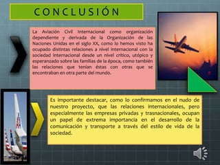 C O N C L U S I Ó N
La Aviación Civil Internacional como organización
dependiente y derivada de la Organización de las
Naciones Unidas en el siglo XX, como lo hemos visto ha
ocupado distintas relaciones a nivel internacional con la
sociedad internacional desde un nivel crítico, utópico y
esperanzado sobre las familias de la época, como también
las relaciones que tenían éstas con otras que se
encontraban en otra parte del mundo.
Es importante destacar, como lo confirmamos en el nudo de
nuestro proyecto, que las relaciones internacionales, pero
especialmente las empresas privadas y trasnacionales, ocupan
un papel de extrema importancia en el desarrollo de la
comunicación y transporte a través del estilo de vida de la
sociedad.
 