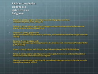 Páginas consultadas
en donde se
obtuvieron las
imágenes:
• Manolo, A. (2005), página web: http://www.hdwallpaperpc.com/show-
wallpaper/Airplane_Plane_Wing_Clo
• Salazar, A. (2012), página web: http://rebloggy.com/post/landscape-clouds-plane-vertical-
aircraft-airplane-aviation/68933825748
• Oropeza, D. (2003), página web:
https://en.wikipedia.org/wiki/Aerial_landscape_art#/media/File:View.from.easyjet.onto.alps
.arp.jpg
• Candara, A. (2005), página web:
https://es.wikipedia.org/wiki/Organización_de_Aviación_Civil_Internacional#/media/File:Fla
g_of_ICAO.svg
• López, L. (2005), página web: https://www.flickr.com/photos/1f2frfbf/3883898553
• Pérez, A. (2010), página web: http://www.sedena.gob.mx/conoce-la-sedena/antecedentes-
historicos/fuerza-aerea-mexicana/los-origenes
• Manolo, A. (2007), página web: http://drsamuelbanda.blogspot.mx/2012/11/la-aviacion-en-la-
revolucion-mexicana_18.html
 