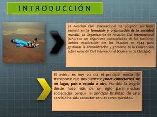 I N T R O D U C C I Ó N
La Aviación Civil Internacional ha ocupado un lugar
esencial en la formación y organización de la sociedad
mundial. La Organización de Aviación Civil Internacional
(OACI) es un organismo especializado de las Naciones
Unidas, establecido por los Estados en 1944 para
gestionar la administración y gobierno de la Convención
sobre Aviación Civil Internacional (Convenio de Chicago).
El avión, es hoy en día el principal medio de
transporte que nos permite poder conectarnos de
un lugar, país o estado a otro. Ha sido la alegría
desde hace más de un siglo para muchas
sociedades porque la principal finalidad de este
servicio ha sido conectar con los seres queridos.
 