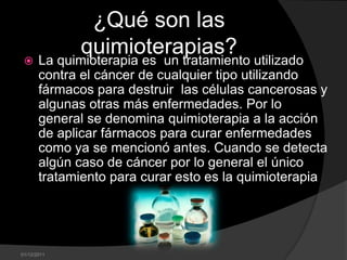 ¿Qué son las
          quimioterapias? utilizado
  La quimioterapia es un tratamiento
       contra el cáncer de cualquier tipo utilizando
       fármacos para destruir las células cancerosas y
       algunas otras más enfermedades. Por lo
       general se denomina quimioterapia a la acción
       de aplicar fármacos para curar enfermedades
       como ya se mencionó antes. Cuando se detecta
       algún caso de cáncer por lo general el único
       tratamiento para curar esto es la quimioterapia




01/12/2011
 