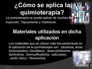 ¿Cómo se aplica la
              quimioterapia?
La quimioterapia se puede aplicar de muchas formas:
Inyección, Tópicamente y Oralmente.




     Los materiales que se utilizan más frecuentemente en
     la aplicación de la quimioterapia son: cáusticos, ácido
     tricloroacético, citostáticos , desensibilizantes
     dentinarios , biomodificadores radiculares
     , acido cítrico , fibronectina

01/12/2011
 