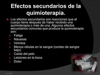 Efectos secundarios de la
           quimioterapia.
    Los efectos secundarios son reacciones que el
     cuerpo tiene después de haber recibido una
     quimioterapia o más de una. Algunos efectos
     secundarios comunes que produce la quimioterapia
     son:
     Fatiga
     Náuseas
     Vómitos
     Menos células en la sangre (conteo de sangre
       bajo)
     Caída del pelo
     Lesiones en la boca
     Dolor



01/12/2011
 