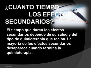 ¿CUÁNTO TIEMPO
DURAN LOS EFECTOS
SECUNDARIOS?
 El tiempo que duran los efectos
 secundarios depende de su salud y del
 tipo de quimioterapia que reciba. La
 mayoría de los efectos secundarios
 desaparece cuando termina la
 quimioterapia.


01/12/2011
 