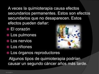 A veces la quimioterapia causa efectos
 secundarios permanentes. Estos son efectos
 secundarios que no desaparecen. Estos
 efectos pueden dañar:
 El corazón
 Los pulmones
 Los nervios
 Los riñones
 Los órganos reproductores
 Algunos tipos de quimioterapia podrían
 causar un segundo cáncer años más tarde.
01/12/2011
 