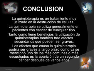 CONCLUSION
      La quimioterapia es un tratamiento muy
        utilizado en la destrucción de células.
    La quimioterapia se utiliza generalmente en
      pacientes con cáncer de cualquier tipo.
    Tanto como tiene beneficios la utilización de
         quimioterapias también trae efectos
        secundarios que pueden ser graves.
       Los efectos que causa la quimioterapia
    podría ser graves a largo plazo como ya se
     mencionó uno de los más comunes o más
     escuchados es la aparición de un segundo
            cáncer después de varios años

01/12/2011
 