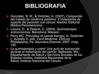 BIBLIOGRAFIA
     González, B. M., & Ordóñez, A. (2007). Compendio
      del tratado de medicina paliativa: Y tratamiento de
      soporte del paciente con cáncer. Madrid: Editorial
      Médica Panamericana.
     Lanore, D., & Delprat, C. (2004). Quimioterapia
      anticancerosa. Barcelona: Masson.
     Perry MC. Principles of cancer therapy. In: Goldman
      L, Ausiello D, eds. Cecil Medicine. 23rd ed.
      Philadelphia, Pa: Saunders Elsevier; 2007: chap
      192.
     La quimioterapia y usted: Una guía de autoayuda
      durante el tratamiento del cáncer. Bethesda, Md.:
      Departamento de Salud y Servicios Sociales de los
      Estados Unidos, Institutos Nacionales de la
      Salud, Instituto Nacional del Cáncer.


01/12/2011
 