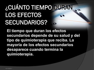 ¿CUÁNTO TIEMPO DURAN
LOS EFECTOS
SECUNDARIOS?
 El tiempo que duran los efectos
 secundarios depende de su salud y del
 tipo de quimioterapia que reciba. La
 mayoría de los efectos secundarios
 desaparece cuando termina la
 quimioterapia.


01/12/2011
 