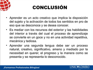 CONCLUSIÓN
• Aprender es un acto creativo que implica la disposición
del sujeto y la activación de todos los sentidos en pro de
eso que se desconoce y se desea conocer.
• Es mediar con los recursos del exterior y las habilidades
del interior a través del cual el proceso de aprendizaje
se convierte en un goce y no en una actividad repetitiva,
mecánica y tediosa.
• Aprender una segunda lengua debe ser un proceso
natural, creativo, significativo, ameno y mediado por la
necesidad en querer, el progreso y la manera como se
presenta y se representa lo desconocido.

 
