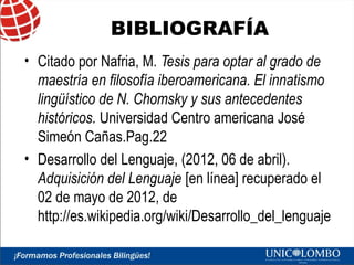 BIBLIOGRAFÍA
• Citado por Nafria, M. Tesis para optar al grado de
maestría en filosofía iberoamericana. El innatismo
lingüístico de N. Chomsky y sus antecedentes
históricos. Universidad Centro americana José
Simeón Cañas.Pag.22
• Desarrollo del Lenguaje, (2012, 06 de abril).
Adquisición del Lenguaje [en línea] recuperado el
02 de mayo de 2012, de
http://es.wikipedia.org/wiki/Desarrollo_del_lenguaje

 