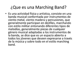 ¿Que es una Marching Band?
• Es una actividad física y artística, consiste en una
banda musical conformada por instrumento...