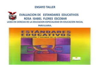 ENSAYO TALLER
EVALUACION DE ESTANDARES EDUCATIVOS
ROSA ISABEL FLORES ESCOBAR
LICDA EN CIENCIAS DE LA EDUCACION ESPECIALIDAD EN EDUCACION INICIAL
PARVULARIA.
 
