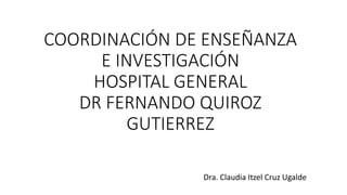 COORDINACIÓN DE ENSEÑANZA
E INVESTIGACIÓN
HOSPITAL GENERAL
DR FERNANDO QUIROZ
GUTIERREZ
Dra. Claudia Itzel Cruz Ugalde
 