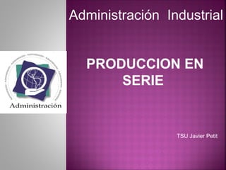PRODUCCION EN
SERIE
TSU Javier Petit
Administración Industrial
 