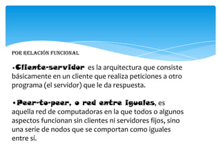 Por relación funcional
•Cliente-servidor es la arquitectura que consiste
básicamente en un cliente que realiza peticiones a otro
programa (el servidor) que le da respuesta.
•Peer-to-peer, o red entre iguales, es
aquella red de computadoras en la que todos o algunos
aspectos funcionan sin clientes ni servidores fijos, sino
una serie de nodos que se comportan como iguales
entre sí.
 