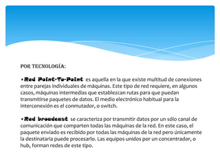 Por tecnología:
•Red Point-To-Point es aquella en la que existe multitud de conexiones
entre parejas individuales de máquinas. Este tipo de red requiere, en algunos
casos, máquinas intermedias que establezcan rutas para que puedan
transmitirse paquetes de datos. El medio electrónico habitual para la
interconexión es el conmutador, o switch.
•Red broadcast se caracteriza por transmitir datos por un sólo canal de
comunicación que comparten todas las máquinas de la red. En este caso, el
paquete enviado es recibido por todas las máquinas de la red pero únicamente
la destinataria puede procesarlo. Las equipos unidos por un concentrador, o
hub, forman redes de este tipo.
 