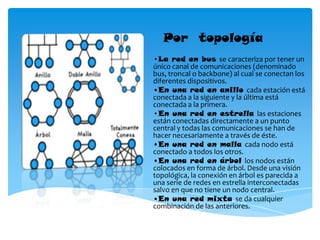 Por topología
•La red en bus se caracteriza por tener un
único canal de comunicaciones (denominado
bus, troncal o backbone) al cual se conectan los
diferentes dispositivos.
•En una red en anillo cada estación está
conectada a la siguiente y la última está
conectada a la primera.
•En una red en estrella las estaciones
están conectadas directamente a un punto
central y todas las comunicaciones se han de
hacer necesariamente a través de éste.
•En una red en malla cada nodo está
conectado a todos los otros.
•En una red en árbol los nodos están
colocados en forma de árbol. Desde una visión
topológica, la conexión en árbol es parecida a
una serie de redes en estrella interconectadas
salvo en que no tiene un nodo central.
•En una red mixta se da cualquier
combinación de las anteriores.
 