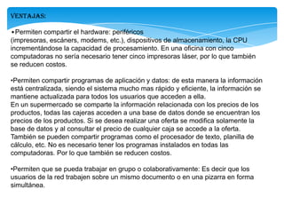 Ventajas:
•Permiten compartir el hardware: periféricos
(impresoras, escáners, modems, etc.), dispositivos de almacenamiento, la CPU
incrementándose la capacidad de procesamiento. En una oficina con cinco
computadoras no sería necesario tener cinco impresoras láser, por lo que también
se reducen costos.
•Permiten compartir programas de aplicación y datos: de esta manera la información
está centralizada, siendo el sistema mucho mas rápido y eficiente, la información se
mantiene actualizada para todos los usuarios que acceden a ella.
En un supermercado se comparte la información relacionada con los precios de los
productos, todas las cajeras acceden a una base de datos donde se encuentran los
precios de los productos. Si se desea realizar una oferta se modifica solamente la
base de datos y al consultar el precio de cualquier caja se accede a la oferta.
También se pueden compartir programas como el procesador de texto, planilla de
cálculo, etc. No es necesario tener los programas instalados en todas las
computadoras. Por lo que también se reducen costos.
•Permiten que se pueda trabajar en grupo o colaborativamente: Es decir que los
usuarios de la red trabajen sobre un mismo documento o en una pizarra en forma
simultánea.
 