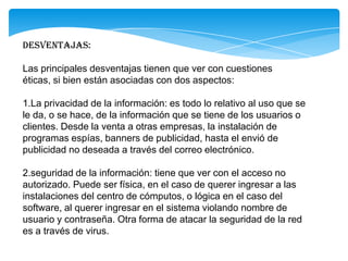 Desventajas:
Las principales desventajas tienen que ver con cuestiones
éticas, si bien están asociadas con dos aspectos:
1.La privacidad de la información: es todo lo relativo al uso que se
le da, o se hace, de la información que se tiene de los usuarios o
clientes. Desde la venta a otras empresas, la instalación de
programas espías, banners de publicidad, hasta el envió de
publicidad no deseada a través del correo electrónico.
2.seguridad de la información: tiene que ver con el acceso no
autorizado. Puede ser física, en el caso de querer ingresar a las
instalaciones del centro de cómputos, o lógica en el caso del
software, al querer ingresar en el sistema violando nombre de
usuario y contraseña. Otra forma de atacar la seguridad de la red
es a través de virus.
 