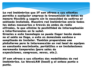 La red inalámbrica que IT com ofrece a sus clientes
permite a cualquier empresa la transmisión de datos de
manera flexible y segura sin la necesidad de ceñirse al
cableado instalado. Nuestra red inalámbrica envía todos
los datos necesarios a través de ondas de radio
cifradas, lo que elimina la posibilidad de interceptación
e interferencias en la señal.
Gracias a esta tecnología se puede llegar hasta donde
no el cable no llega, o este es demasiado costoso o
complicado de instalar. También proporciona una
plataforma para la interconexión en red local de equipos
en constante movimiento, portátiles o en instalaciones
meramente temporales (para salas de
exposiciones, congresos, naves, etc.).
IT com ofrece a sus clientes dos modalidades de red
inalámbrica. La WaveLAN (local) y el enlace punto a
punto.
 