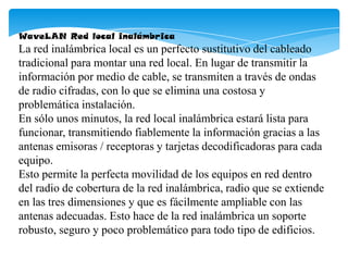 WaveLAN Red local inalámbrica
La red inalámbrica local es un perfecto sustitutivo del cableado
tradicional para montar una red local. En lugar de transmitir la
información por medio de cable, se transmiten a través de ondas
de radio cifradas, con lo que se elimina una costosa y
problemática instalación.
En sólo unos minutos, la red local inalámbrica estará lista para
funcionar, transmitiendo fiablemente la información gracias a las
antenas emisoras / receptoras y tarjetas decodificadoras para cada
equipo.
Esto permite la perfecta movilidad de los equipos en red dentro
del radio de cobertura de la red inalámbrica, radio que se extiende
en las tres dimensiones y que es fácilmente ampliable con las
antenas adecuadas. Esto hace de la red inalámbrica un soporte
robusto, seguro y poco problemático para todo tipo de edificios.
 