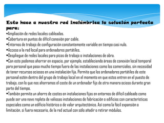 Esto hace a nuestra red inalámbrica la solución perfecta
para:
•Ampliación de redes locales cableadas.
•Cobertura en puntos de difícil conexión por cable.
•Entornos de trabajo de configuración constantemente variable en tiempo casi nulo.
•Acceso a la red local para ordenadores portátiles.
•Despliegue de redes locales para picos de trabajo o instalaciones de obra.
•Con esto podemos ahorrar en espacio, por ejemplo, estableciendo áreas de conexión local temporal
para personal que pasa mucho tiempo fuera de las instalaciones como los comerciales, sin necesidad
de tener recursos ociosos en una instalación fija. Permite que los ordenadores portátiles de este
personal estén dentro del grupo de trabajo local en el momento en que estos entren en el puesto de
trabajo, con lo que nos ahorramos el coste de un ordenador fijo de otra manera ocioso durante gran
parte del tiempo.
•También permite un ahorro de costes en instalaciones fijas en entornos de difícil cableado como
puede ser una nave repleta de valiosas instalaciones de fabricación o edificios con características
especiales como un edificio histórico o de valor arquitectónico. Así como la fácil expansión o
limitación, si fuera necesario, de la red actual con sólo añadir o retirar módulos.
 