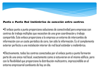 Punto a Punto Red inalámbrica de conexión entre centros
•El enlace punto a punto proporciona soluciones de conectividad para empresas con
centros de trabajo múltiples que necesiten de una gran coordinación y trabajo
compartido. Este enlace proporciona a la empresa un entorno de intercambio de
información con un coste periódico de cero, tan sólo la información. Es el complemento
exterior perfecto a una instalación interior de red local estándar o inalámbrica.
•Efectivamente, todos los centros conectados por el enlace punto a punto formarán
parte de una única red local, exactamente como si estuvieran en el mismo edificio, pero
con la flexibilidad que proporciona la distribución multicentro, imprescindible en el
entorno empresarial cambiante de hoy en día.
 